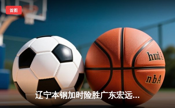 辽宁本钢加时险胜广东宏远 CBA半决赛上演史诗级对决