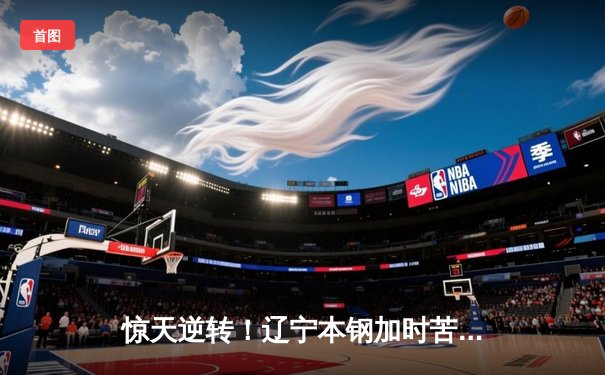 惊天逆转！辽宁本钢加时苦战3分险胜广东宏远，赵继伟33分创生涯新高