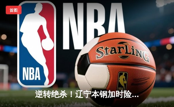 逆转绝杀！辽宁本钢加时险胜广东宏远 赵继伟30+12主宰辽粤大战